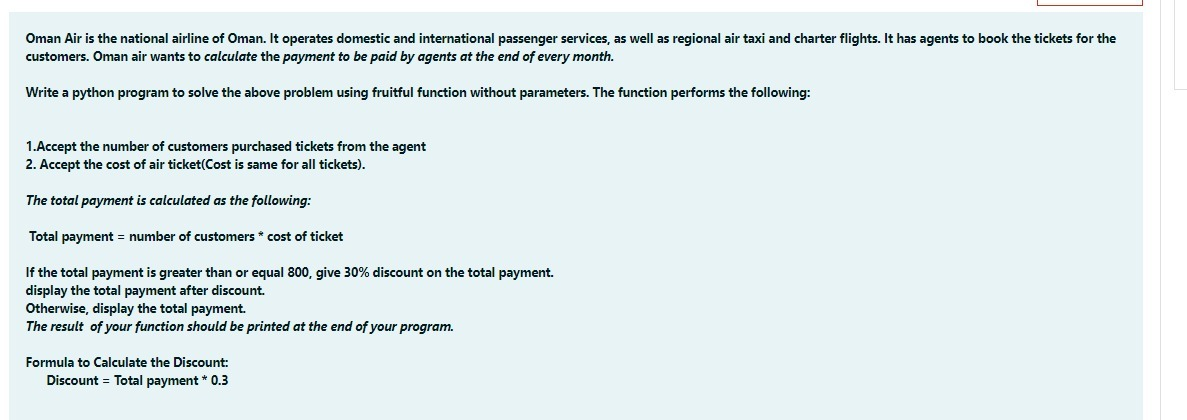 Oman Air is the national airline of Oman. It operates domestic and international passenger services, as well as regional air taxi and charter flights. It has agents to book the tickets for the
customers. Oman air wants to calculate the payment to be paid by agents at the end of every month.
Write a python program to solve the above problem using fruitful function without parameters. The function performs the following:
1.Accept the number of customers purchased tickets from the agent
2. Accept the cost of air ticket(Cost is same for all tickets).
The total payment is calculated as the following:
Total payment = number of customers * cost of ticket
If the total payment is greater than or equal 800, give 30% discount on the total payment.
display the total payment after discount.
Otherwise, display the total payment.
The result of your function should be printed at the end of your program.
Formula to Calculate the Discount:
Discount = Total payment * 0.3
