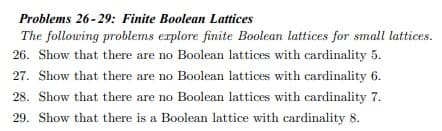 Problems 26-29: Finite Boolean Lattices
The following problems explore finite Boolean lattices for small lattices.
26. Show that there are no Boolean lattices with cardinality 5.
27. Show that there are no Boolean lattices with cardinality 6.
28. Show that there are no Boolean lattices with cardinality 7.
29. Show that there is a Boolean lattice with cardinality 8.