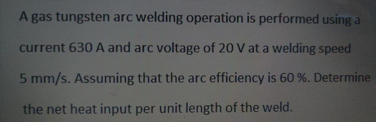 A gas tungsten arc welding operation is performed using a
current 630 A and arc voltage of 20 V at a welding speed
5 mm/s. Assuming that the arc efficiency is 60 %. Determine
the net heat input per unit length of the weld.