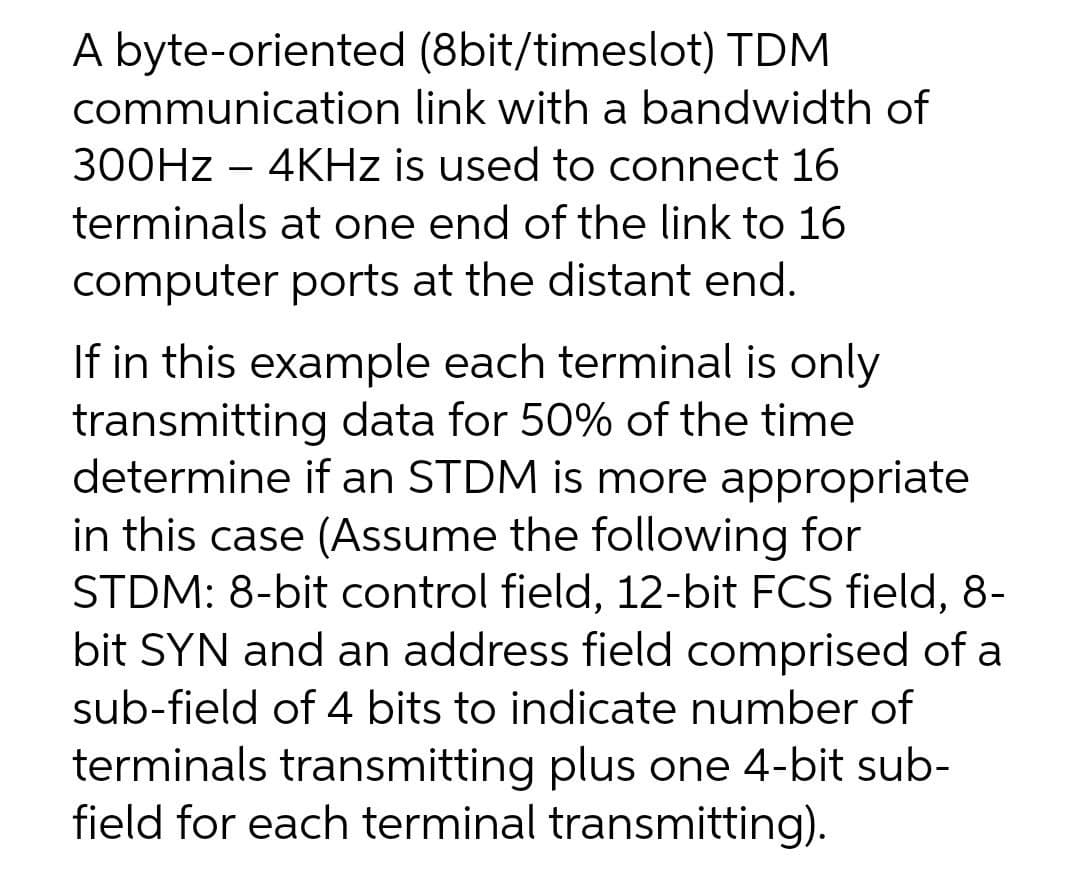 A byte-oriented (8bit/timeslot) TDM
communication link with a bandwidth of
300HZ – 4KHZ is used to connect 16
terminals at one end of the link to 16
computer ports at the distant end.
If in this example each terminal is only
transmitting data for 50% of the time
determine if an STDM is more appropriate
in this case (Assume the following for
STDM: 8-bit control field, 12-bit FCS field, 8-
bit SYN and an address field comprised of a
sub-field of 4 bits to indicate number of
terminals transmitting plus one 4-bit sub-
field for each terminal transmitting).
