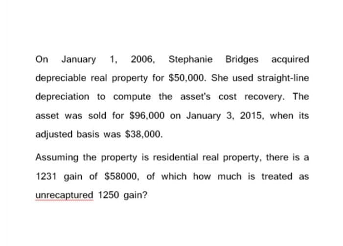 On January 1, 2006, Stephanie Bridges acquired
depreciable real property for $50,000. She used straight-line
depreciation to compute the asset's cost recovery. The
asset was sold for $96,000 on January 3, 2015, when its
adjusted basis was $38,000.
Assuming the property is residential real property, there is a
1231 gain of $58000, of which how much is treated as
unrecaptured 1250 gain?