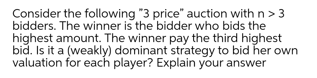 Consider the following "3 price" auction withn>3
bidders. The winner is the bidder who bids the
highest amount. The winner pay the third highest
bid. Is it a (weakly) dominant strategy to bid her own
valuation for each player? Explain your answer
