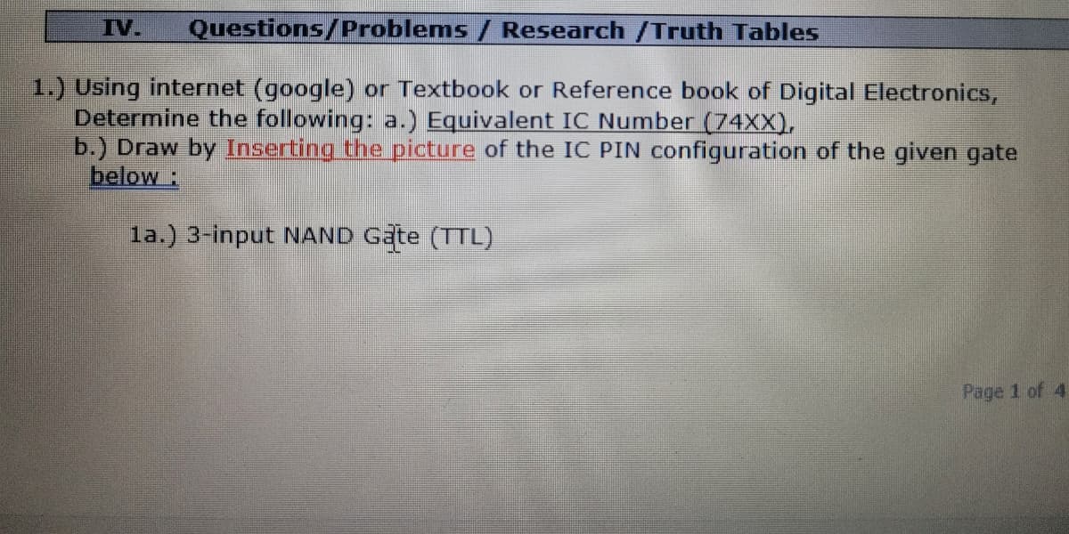 IV.
Questions/Problems / Research /Truth Tables
1.) Using internet (google) or Textbook or Reference book of Digital Electronics,
Determine the following: a.) Equivalent IC Number (74XX),
b.) Draw by Inserting the picture of the IC PIN configuration of the given gate
below:
la.) 3-input NAND Gate (TTL)
Page 1 of 4
