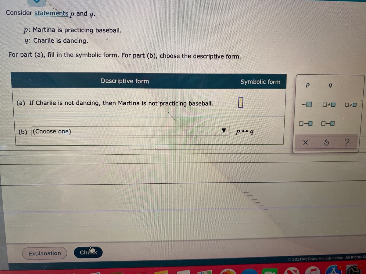 Consider statements p and
9.
p: Martina is practicing baseball.
q: Charlie is dancing.
For part (a), fill in the symbolic form. For part (b), choose the descriptive form.
Descriptive form
Symbolic form
(a) If Charlie is not dancing, then Martina is not practicing baseball.
O-0
(b) (Choose one)
Explanation
Chek
O 2021 McGraw-Hill Education. All Rights Ru

