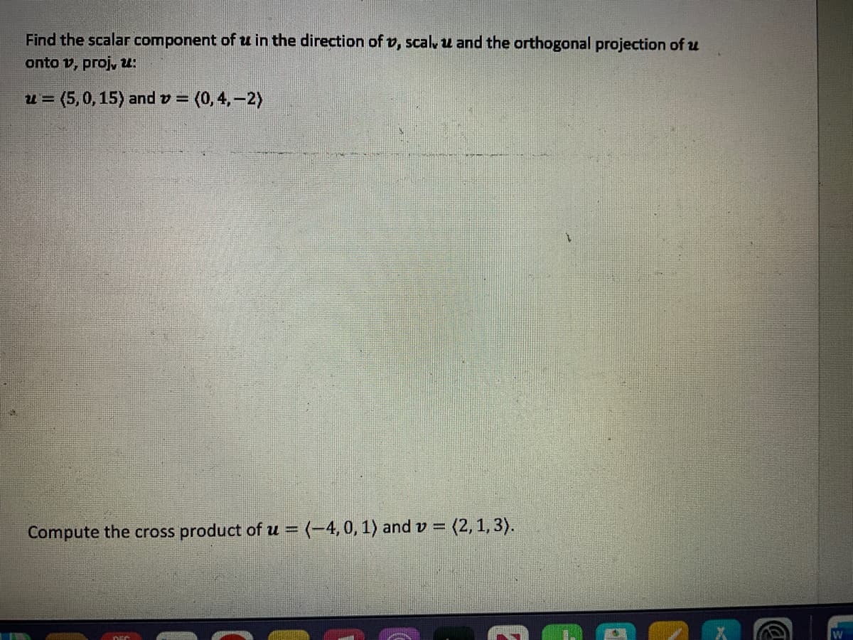 Find the scalar component of u in the direction of v, scal, u and the orthogonal projection of u
onto v, proj, u:
u= (5,0, 15) and >= (0,4,-2)
Compute the cross product of u = (-4, 0, 1) and v = (2, 1, 3).