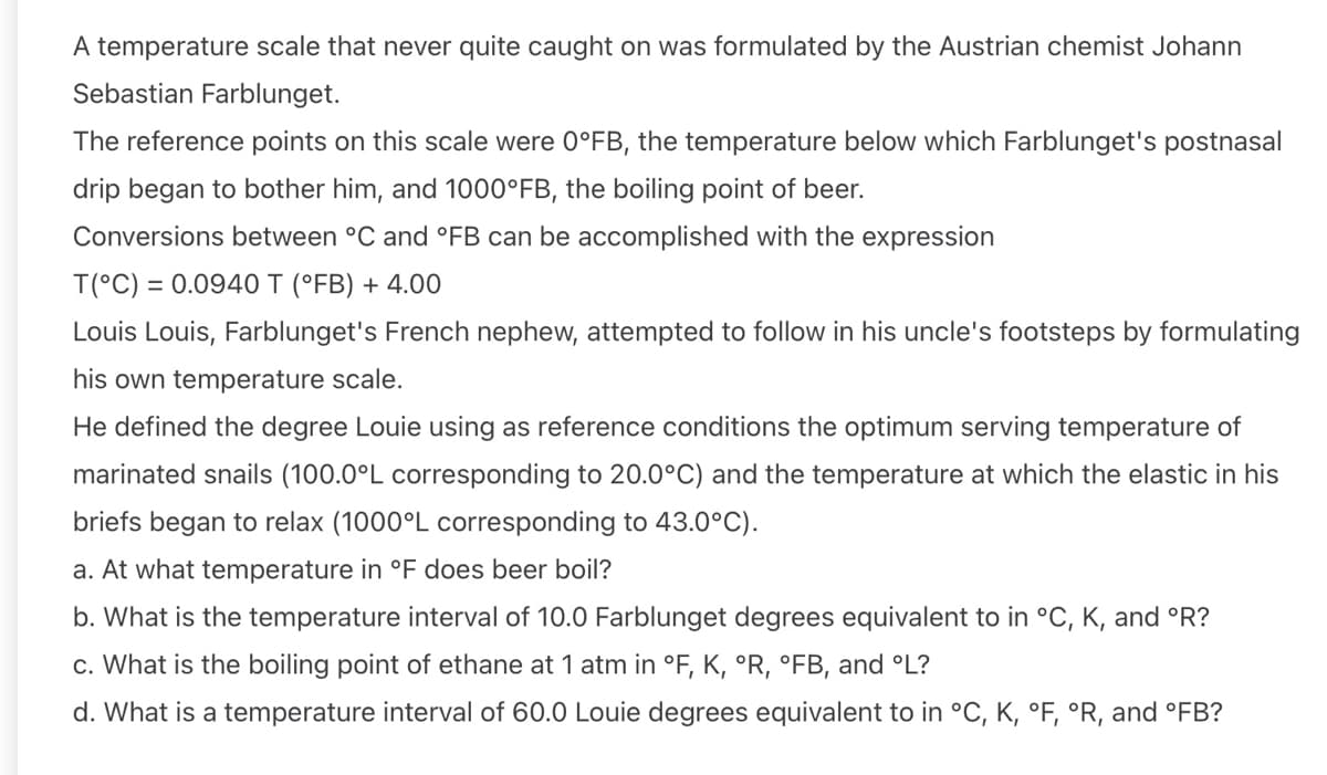 A temperature scale that never quite caught on was formulated by the Austrian chemist Johann
Sebastian Farblunget.
The reference points on this scale were 0°FB, the temperature below which Farblunget's postnasal
drip began to bother him, and 1000°FB, the boiling point of beer.
Conversions between °C and °FB can be accomplished with the expression
T(°C) = 0.0940 T (°FB) + 4.00
Louis Louis, Farblunget's French nephew, attempted to follow in his uncle's footsteps by formulating
his own temperature scale.
He defined the degree Louie using as reference conditions the optimum serving temperature of
marinated snails (100.0°L corresponding to 20.0°C) and the temperature at which the elastic in his
briefs began to relax (1000°L corresponding to 43.0°C).
a. At what temperature in °F does beer boil?
b. What is the temperature interval of 10.0 Farblunget degrees equivalent to in °C, K, and °R?
c. What is the boiling point of ethane at 1 atm in °F, K, °R, °FB, and °L?
d. What is a temperature interval of 60.0 Louie degrees equivalent to in °C, K, °F, °R, and °FB?