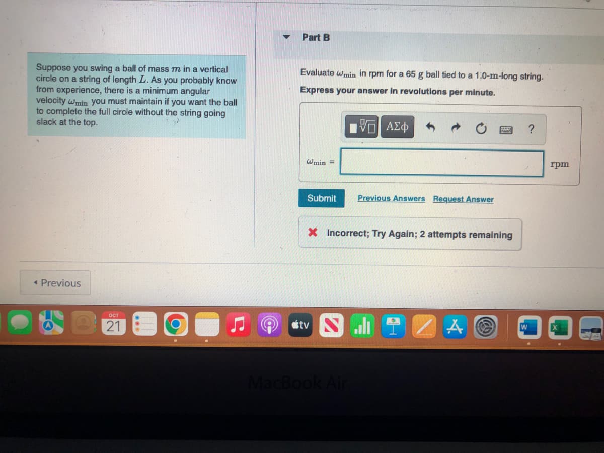 Suppose you swing a ball of mass m in a vertical
circle on a string of length L. As you probably know
from experience, there is a minimum angular
velocity wmin you must maintain if you want the ball
to complete the full cirole without the string going
slack at the top.
< Previous
OCT
21
Part B
Evaluate wmin in rpm for a 65 g ball tied to a 1.0-m-long string.
Express your answer in revolutions per minute.
15| ΑΣΦ
@min=
Submit
Previous Answers Request Answer
X Incorrect; Try Again; 2 attempts remaining
tv ST
MacBook Air
ZA
?
rpm