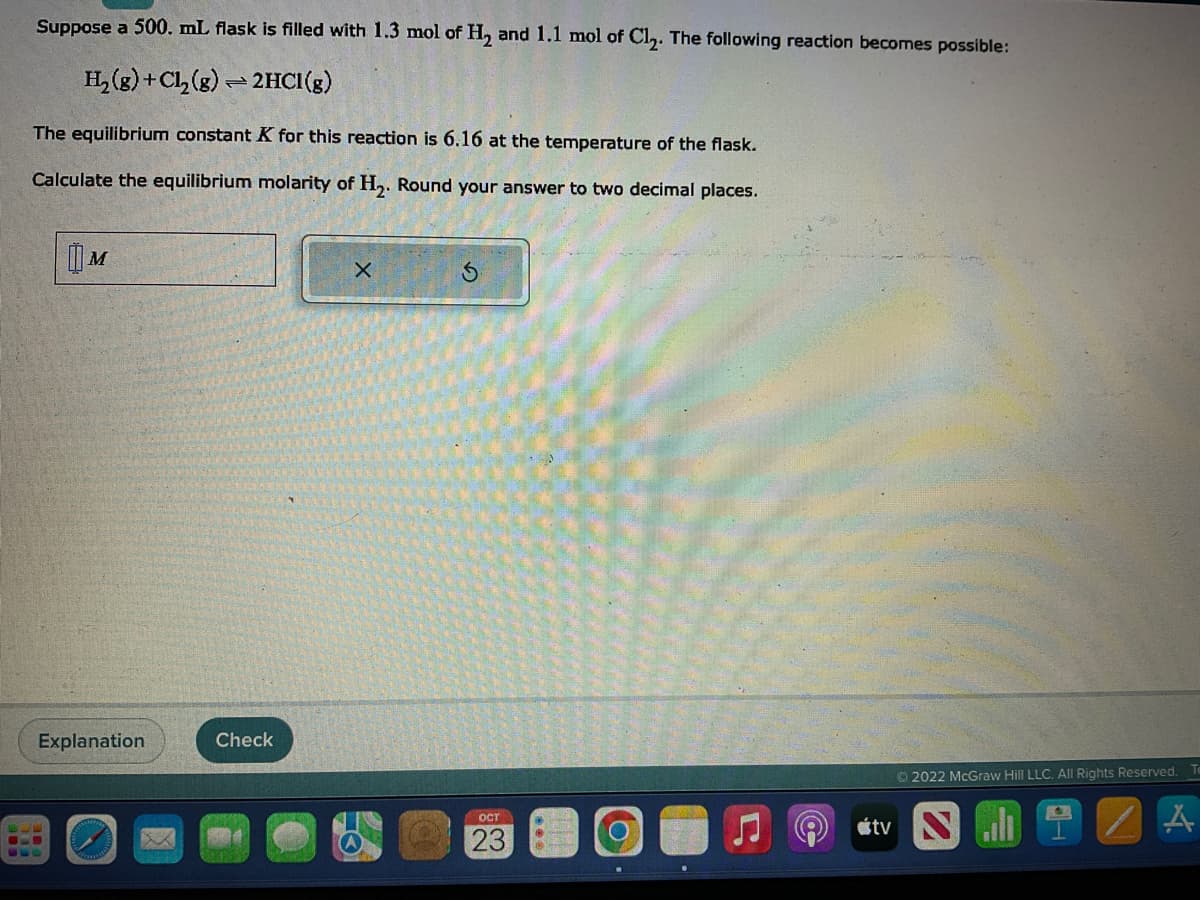 Suppose a 500. mL flask is filled with 1.3 mol of H₂ and 1.1 mol of Cl₂. The following reaction becomes possible:
H₂(g) + Cl₂(g) → 2HCI(g)
=
The equilibrium constant K for this reaction is 6.16 at the temperature of the flask.
Calculate the equilibrium molarity of H₂. Round your answer to two decimal places.
M
Explanation
6-0
Check
X
Ś
OCT
23
104
[(00
Ⓒ2022 McGraw Hill LLC. All Rights Reserved. Te
tv Sl
A