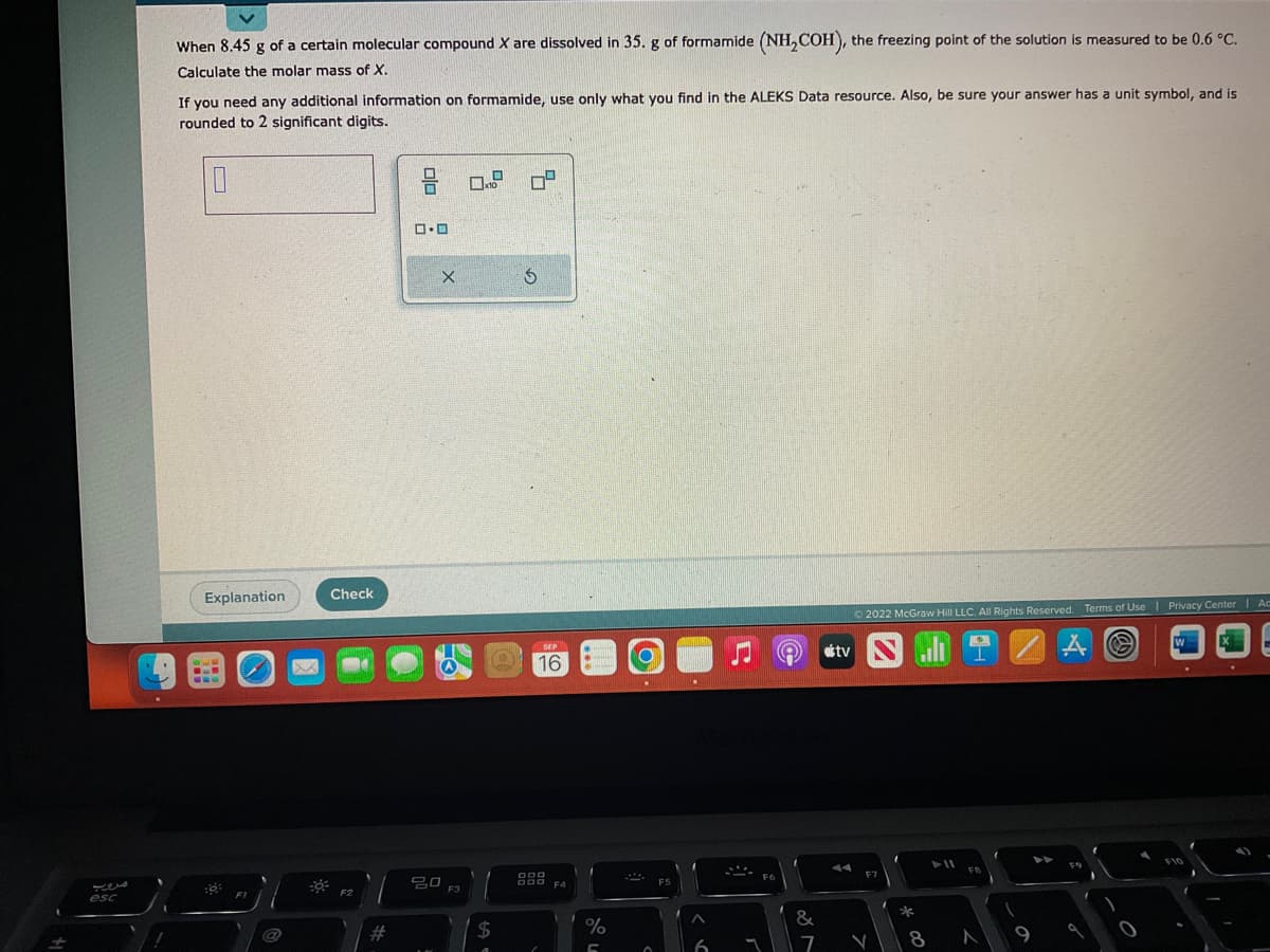 esc
/
When 8.45 g of a certain molecular compound X are dissolved in 35. g of formamide (NH₂COH), the freezing point of the solution is measured to be 0.6 °C.
Calculate the molar mass of X.
If you need any additional information on formamide, use only what you find in the ALEKS Data resource. Also, be sure your answer has a unit symbol, and is
rounded to 2 significant digits.
0
Explanation
7
FI
@
Check
#
2 08 09
ロ・ロ
X
20
30 F3
2
SEP
(C) 16
$
98
F4
%
C
F5
6
F6
&
7
otv
Ⓒ2022 McGraw Hill LLC. All Rights Reserved. Terms of Use
F7
V
*
G
8
FB
N
9
A
Ⓒ
Privacy Center | Ac
W
F10
1
.