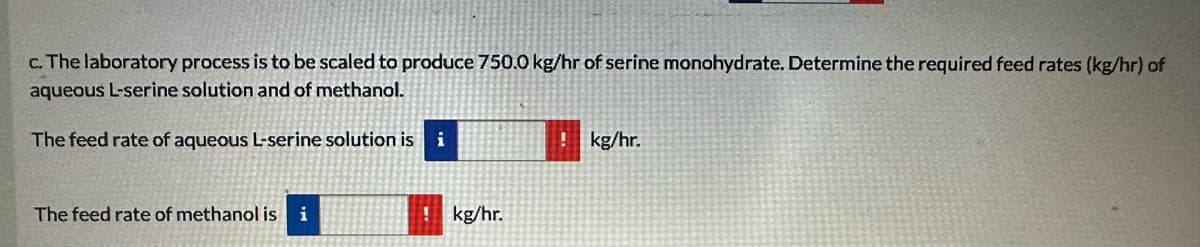 c. The laboratory process is to be scaled to produce 750.0 kg/hr of serine monohydrate. Determine the required feed rates (kg/hr) of
aqueous L-serine solution and of methanol.
The feed rate of aqueous L-serine solution is
i
! kg/hr.
The feed rate of methanol is i
kg/hr.