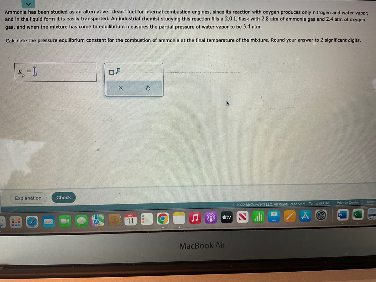 Ammonia has been studied as an alternative "clean" fuel for internal combustion engines, since its reaction with oxygen produces only nitrogen and water vapor,
and in the liquid form it is easily transported. An industrial chemist studying this reaction fills a 2.0 L flask with 2.8 atm of ammonia gas and 2.4 atm of oxygen
gas, and when the mixture has come to equilibrium measures the partial pressure of water vapor to be 3.4 atm.
Calculate the pressure equilibrium constant for the combustion of ammonia at the final temperature of the mixture. Round your answer to 2 significant digits.
K = []
Explanation
Check
X
DEC
11
MacBook Air
tv
Ⓒ2022 McGraw Hill LLC. All Rights Reserved. Terms of Use
A O
Privacy Center Acces