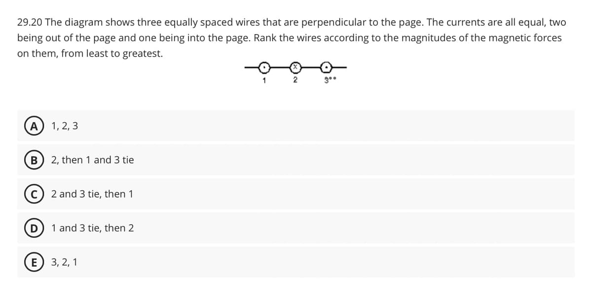 29.20 The diagram shows three equally spaced wires that are perpendicular to the page. The currents are all equal, two
being out of the page and one being into the page. Rank the wires according to the magnitudes of the magnetic forces
on them, from least to greatest.
A
1, 2, 3
B
2, then 1 and 3 tie
2 and 3 tie, then 1
D
1 and 3 tie, then 2
E 3,2,1