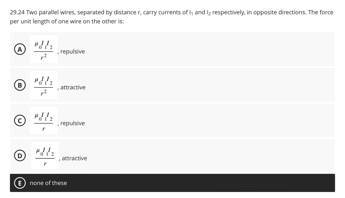 29.24 Two parallel wires, separated by distance r, carry currents of 11 and 12 respectively, in opposite directions. The force
per unit length of one wire on the other is:
A
, repulsive
"12
B
attractive
©
MIL₂
repulsive
M12
attractive
r
E
none of these