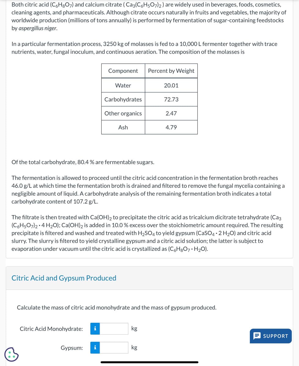 Both citric acid (C6H8O7) and calcium citrate (Cas(C6H5O7)2) are widely used in beverages, foods, cosmetics,
cleaning agents, and pharmaceuticals. Although citrate occurs naturally in fruits and vegetables, the majority of
worldwide production (millions of tons annually) is performed by fermentation of sugar-containing feedstocks
by aspergillus niger.
In a particular fermentation process, 3250 kg of molasses is fed to a 10,000 L fermenter together with trace
nutrients, water, fungal inoculum, and continuous aeration. The composition of the molasses is
Component
Percent by Weight
Water
20.01
Carbohydrates
72.73
Other organics
2.47
Ash
4.79
Of the total carbohydrate, 80.4 % are fermentable sugars.
The fermentation is allowed to proceed until the citric acid concentration in the fermentation broth reaches
46.0 g/L at which time the fermentation broth is drained and filtered to remove the fungal mycelia containing a
negligible amount of liquid. A carbohydrate analysis of the remaining fermentation broth indicates a total
carbohydrate content of 107.2 g/L.
The filtrate is then treated with Ca(OH)2 to precipitate the citric acid as tricalcium dicitrate tetrahydrate (Cag
(C6H5O7)2-4 H2O); Ca(OH)2 is added in 10.0 % excess over the stoichiometric amount required. The resulting
precipitate is filtered and washed and treated with H2SO4 to yield gypsum (CaSO4+2H2O) and citric acid
slurry. The slurry is filtered to yield crystalline gypsum and a citric acid solution; the latter is subject to
evaporation under vacuum until the citric acid is crystallized as (C,H₂O7. H₂O).
Citric Acid and Gypsum Produced
Calculate the mass of citric acid monohydrate and the mass of gypsum produced.
Citric Acid Monohydrate:
i
kg
Gypsum:
kg
SUPPORT