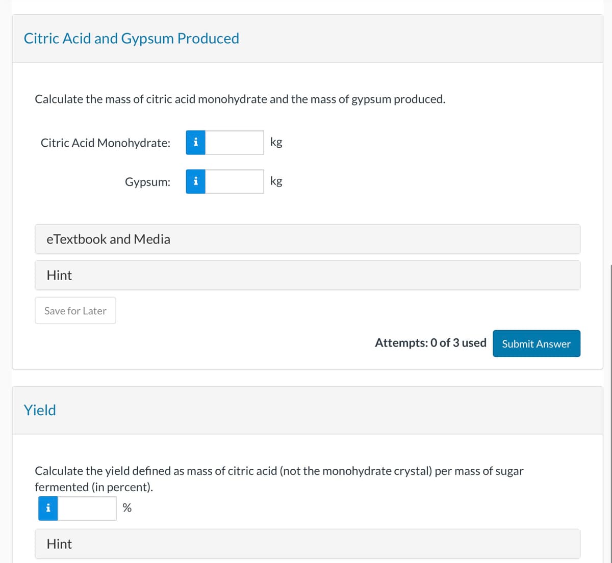 Citric Acid and Gypsum Produced
Calculate the mass of citric acid monohydrate and the mass of gypsum produced.
Citric Acid Monohydrate:
kg
Gypsum:
i
kg
eTextbook and Media
Hint
Save for Later
Yield
Attempts: 0 of 3 used
Submit Answer
Calculate the yield defined as mass of citric acid (not the monohydrate crystal) per mass of sugar
fermented (in percent).
i
Hint
%