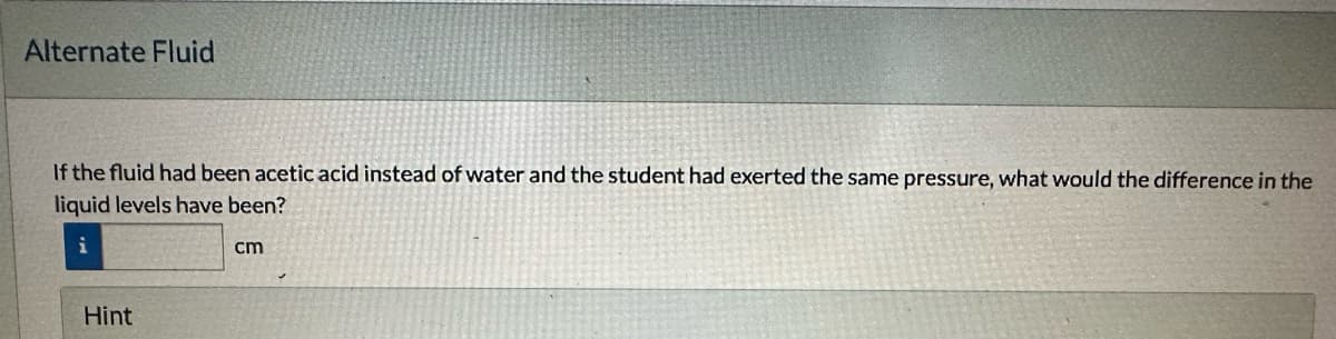 Alternate Fluid
If the fluid had been acetic acid instead of water and the student had exerted the same pressure, what would the difference in the
liquid levels have been?
i
cm
Hint