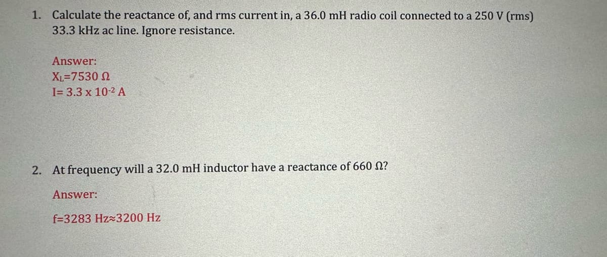 1. Calculate the reactance of, and rms current in, a 36.0 mH radio coil connected to a 250 V (rms)
33.3 kHz ac line. Ignore resistance.
Answer:
XL=7530
I= 3.3 x 10-2 A
2. At frequency will a 32.0 mH inductor have a reactance of 660 ?
Answer:
f=3283 Hz 3200 Hz