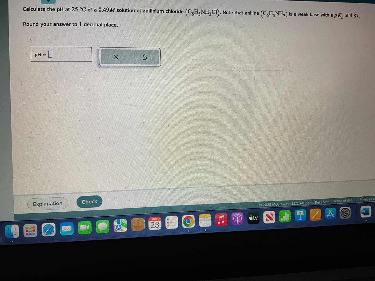 Calculate the pH at 25 °C of a 0.49M solution of anilinium chloride (C6H5NH3C1). Note that aniline (C6H5NH₂) i
Round your answer to 1 decimal place.
1-0
pH =
Explanation
Check
X
OCT
23
is a weak base with a pK, of 4.87.
Ⓒ2022 McGraw Hill LLC. All Rights Reserved. Terms of Use | Privacy Ce
tv N
W