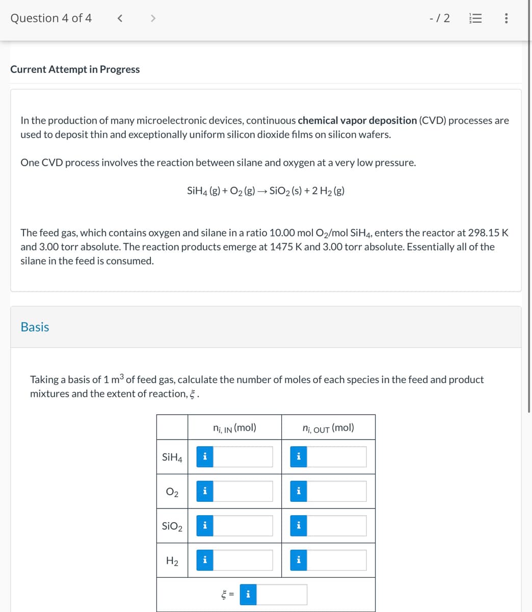 Question 4 of 4
<
Current Attempt in Progress
- /2
!!!
...
In the production of many microelectronic devices, continuous chemical vapor deposition (CVD) processes are
used to deposit thin and exceptionally uniform silicon dioxide films on silicon wafers.
One CVD process involves the reaction between silane and oxygen at a very low pressure.
SiH4 (g) + O2(g) → SiO2 (s) + 2 H2(g)
The feed gas, which contains oxygen and silane in a ratio 10.00 mol O2/mol SiH4, enters the reactor at 298.15 K
and 3.00 torr absolute. The reaction products emerge at 1475 K and 3.00 torr absolute. Essentially all of the
silane in the feed is consumed.
Basis
Taking a basis of 1 m³ of feed gas, calculate the number of moles of each species in the feed and product
mixtures and the extent of reaction, §.
ni, IN (mol)
ni, OUT (mol)
SiH4
i
i
i
SiO2
i
i
H2
i