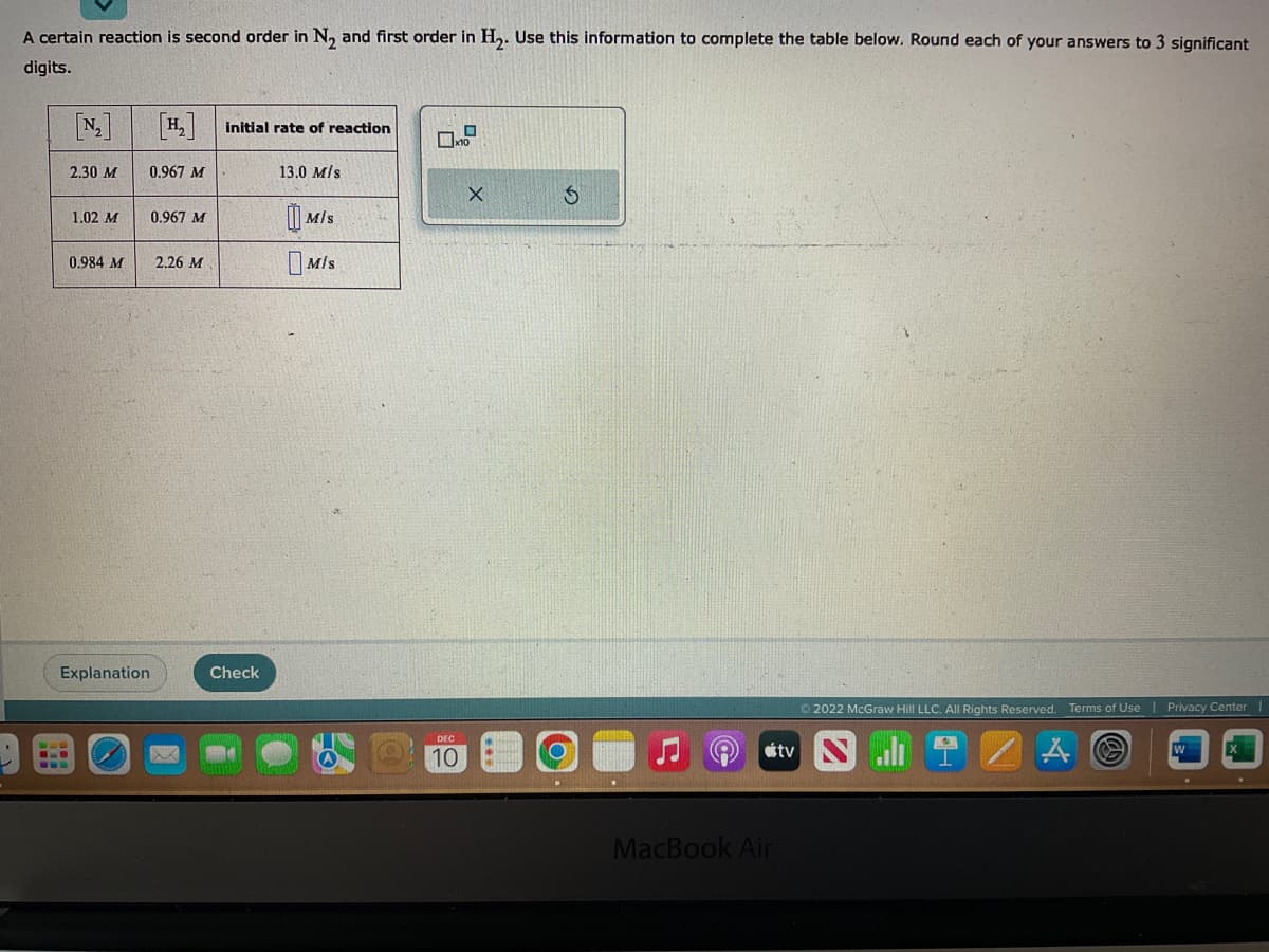 A certain reaction is second order in N₂ and first order in H₂. Use this information to complete the table below. Round each of your answers to 3 significant
digits.
[N₂]
2.30 M
1.02 M
0.984 M
0.967 M
Explanation
0.967 M
2.26 M
X
initial rate of reaction
Check
13.0 M/s
MIS
MIS
O
x10
DEC
10
X
S
stv
MacBook Air
Ⓒ2022 McGraw Hill LLC. All Rights Reserved. Terms of Use | Privacy Center
4
W