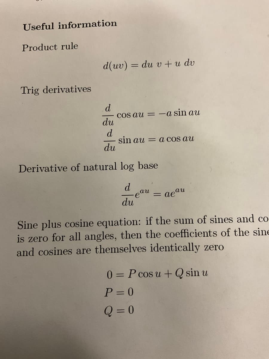 Useful information
Product rule
Trig derivatives
d(uv) = du v + u dv
d
du
d
du
cos au = -a sin au
sin au= a cos au
Derivative of natural log base
d
- eau = aeau
du
Sine plus cosine equation: if the sum of sines and co-
is zero for all angles, then the coefficients of the sine
and cosines are themselves identically zero
0= P cos u + Q sin u
P = 0
Q=0