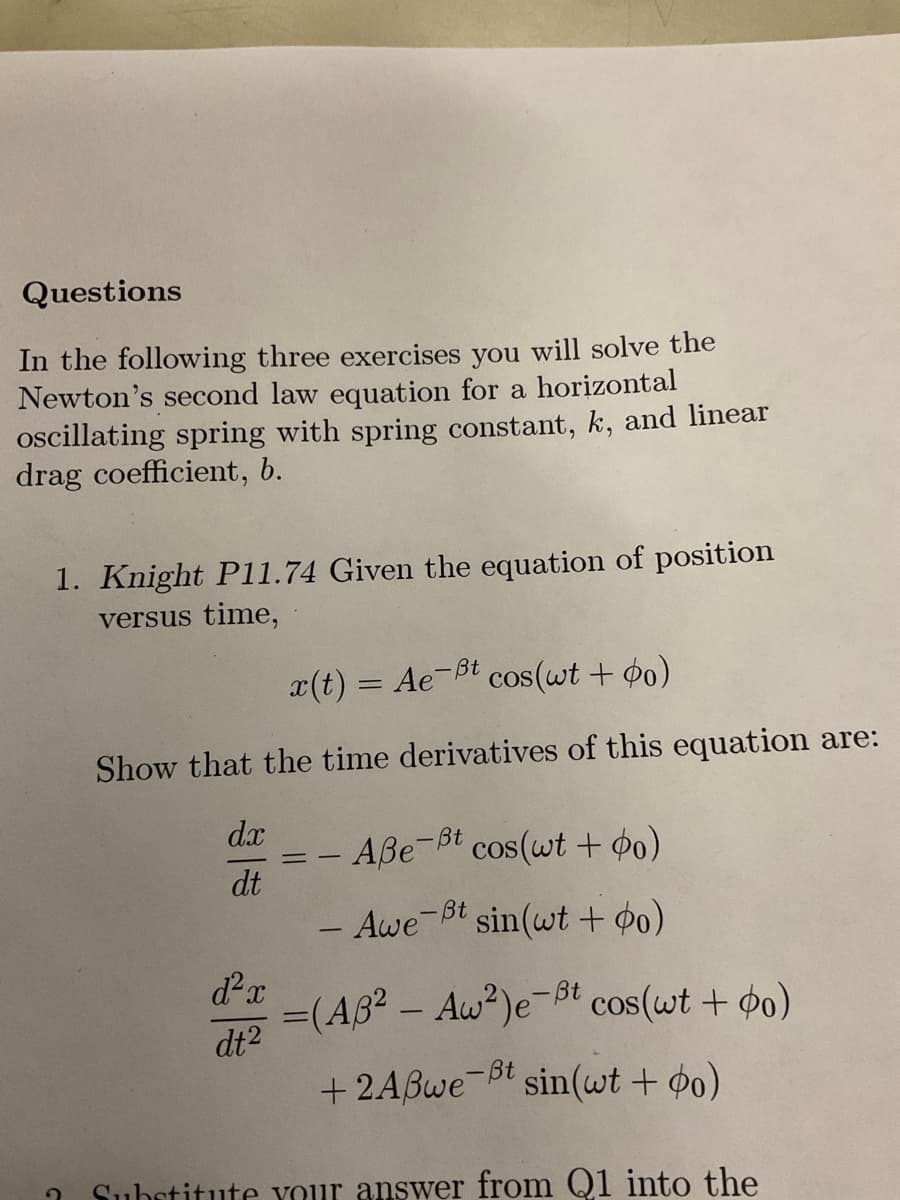 Questions
In the following three exercises you will solve the
Newton's second law equation for a horizontal
oscillating spring with spring constant, k, and linear
drag coefficient, b.
1. Knight P11.74 Given the equation of position
versus time,
2
x(t) = Ae-t cos(wt + o)
Show that the time derivatives of this equation are:
dx Aße-t cos(wt + o)
dt
==
d²x
dt²
- Awe-Bt
=(A3² - Aw²) e-Bt cos(wt + po)
+2Aßwe-t sin(wt + o)
t sin(wt + o)
Substitute your answer from Q1 into the