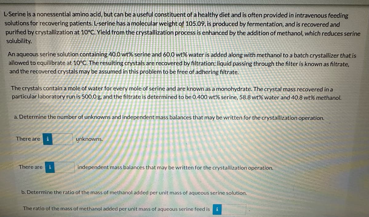 L-Serine is a nonessential amino acid, but can be a useful constituent of a healthy diet and is often provided in intravenous feeding
solutions for recovering patients. L-serine has a molecular weight of 105.09, is produced by fermentation, and is recovered and
purified by crystallization at 10°C. Yield from the crystallization process is enhanced by the addition of methanol, which reduces serine
solubility.
An aqueous serine solution containing 40.0 wt% serine and 60.0 wt% water is added along with methanol to a batch crystallizer that is
allowed to equilibrate at 10°C. The resulting crystals are recovered by filtration; liquid passing through the filter is known as filtrate,
and the recovered crystals may be assumed in this problem to be free of adhering filtrate.
The crystals contain a mole of water for every mole of serine and are known as a monohydrate. The crystal mass recovered in a
particular laboratory run is 500.0 g, and the filtrate is determined to be 0.400 wt% serine, 58.8 wt% water and 40.8 wt% methanol.
a. Determine the number of unknowns and independent mass balances that may be written for the crystallization operation.
There are i
unknowns.
There are
independent mass balances that may be written for the crystallization operation.
b. Determine the ratio of the mass of methanol added per unit mass of aqueous serine solution.
The ratio of the mass of methanol added per unit mass of aqueous serine feed is
i