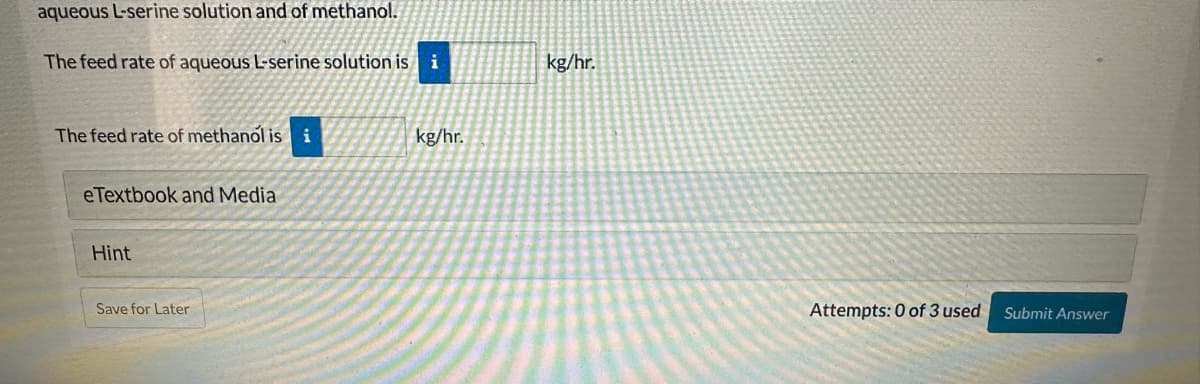 aqueous L-serine solution and of methanol.
The feed rate of aqueous L-serine solution is i
kg/hr.
The feed rate of methanol is i
kg/hr.
eTextbook and Media
Hint
Save for Later
Attempts: 0 of 3 used
Submit Answer