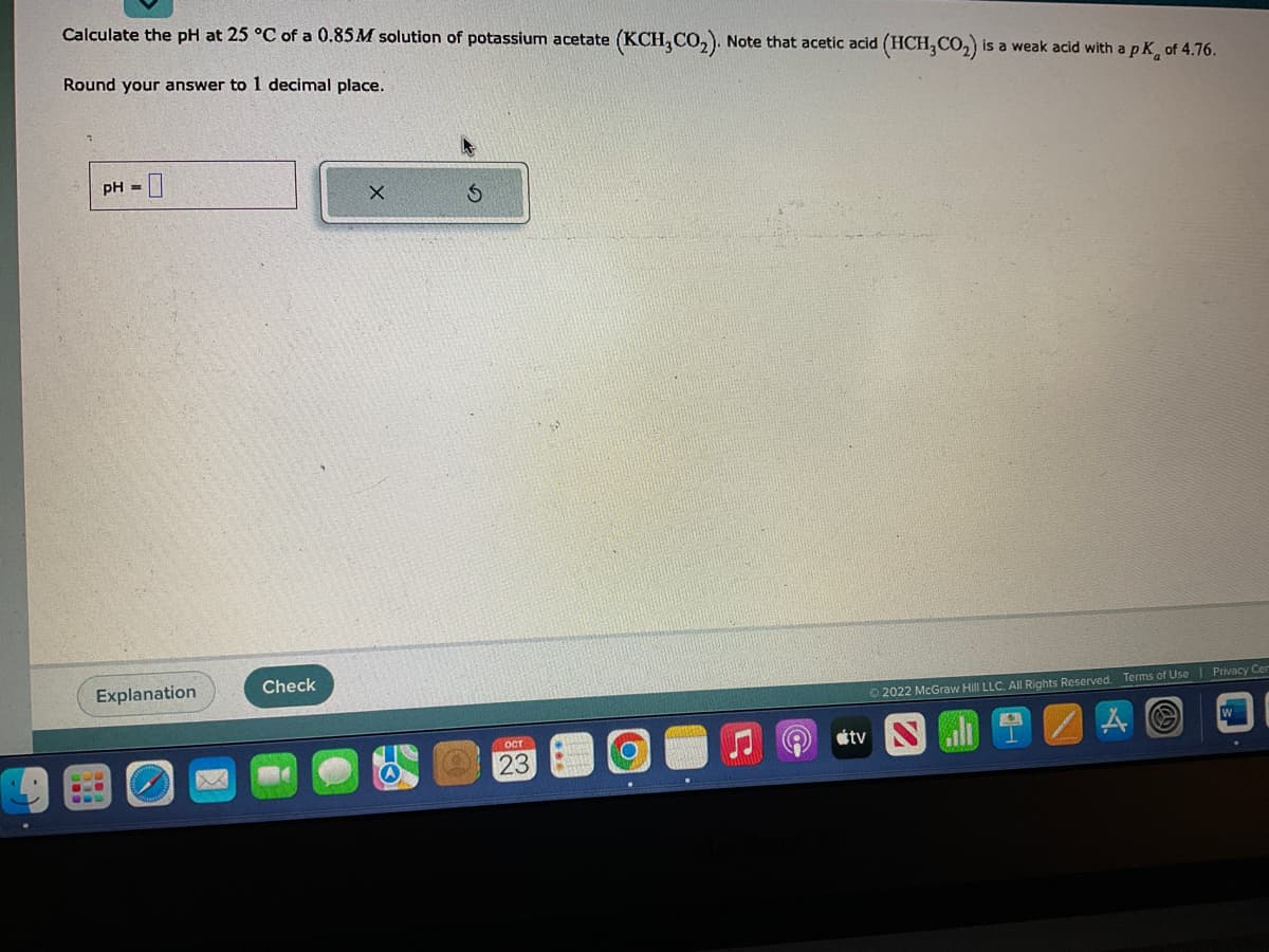 Calculate the pH at 25 °C of a 0.85M solution of potassium acetate (KCH, CO₂). Note that acetic acid (HCH3CO₂) is a weak acid with a pK, of 4.76.
Round your answer to 1 decimal place.
pH =
Explanation
M
Check
X
S
OCT
23
O
Ⓒ2022 McGraw Hill LLC. All Rights Reserved. Terms of Use
tv S
A
Privacy Cen