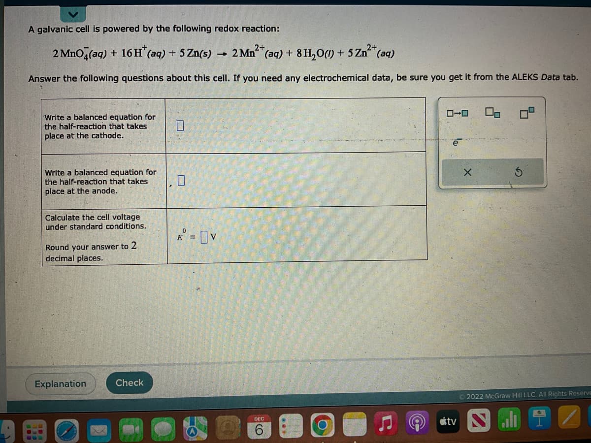 A galvanic cell is powered by the following redox reaction:
2+
2 MnO4(aq) + 16 H* (aq) + 5 Zn(s)
-
2 Mn²+ (aq) + 8 H₂O(1) + 5 Zn²+( (aq)
Answer the following questions about this cell. If you need any electrochemical data, be sure you get it from the ALEKS Data tab.
Write a balanced equation for
the half-reaction that takes
place at the cathode.
301
Write a balanced equation for
the half-reaction that takes
place at the anode.
Calculate the cell voltage
under standard conditions.
Round your answer to 2
decimal places.
Explanation
Check
E = V
H
DEC
6
O
е
X
5
S
Ⓒ2022 McGraw Hill LLC. All Rights Reserve
tv Nall