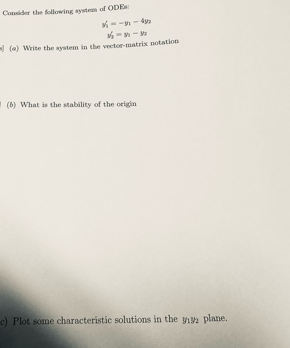 Consider the following system of ODES:
y₁ = - Y₁ - 4y2
y₂ = Y₁ - - y2
s] (a) Write the system in the vector-matrix notation
(b) What is the stability of the origin
c) Plot some characteristic solutions in the y₁92 plane.