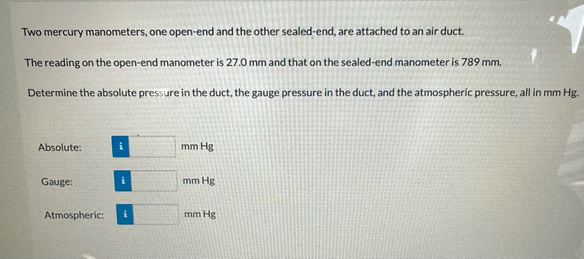 Two mercury manometers, one open-end and the other sealed-end, are attached to an air duct.
The reading on the open-end manometer is 27.0 mm and that on the sealed-end manometer is 789 mm.
Determine the absolute pressure in the duct, the gauge pressure in the duct, and the atmospheric pressure, all in mm Hg.
Absolute:
Gauge:
Atmospheric:
i
i
mm Hg
mm Hg
mm Hg