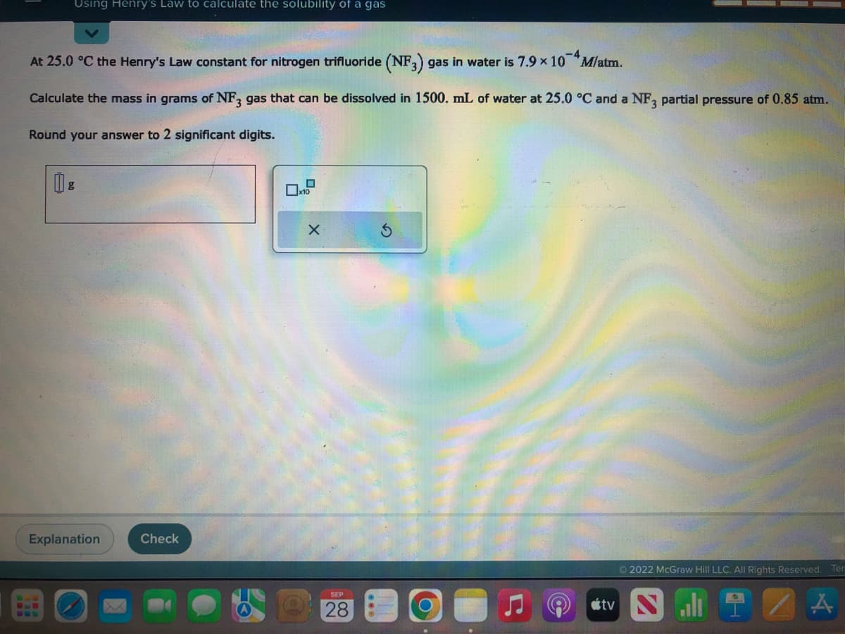 Using Henry's Law to calculate the solubility of a gas
At 25.0 °C the Henry's Law constant for nitrogen trifluoride (NF3) gas in water is 7.9 × 10 M/atm.
Calculate the mass in grams of NF3 gas that can be dissolved in 1500. mL of water at 25.0 °C and a NF3 partial pressure of 0.85 atm.
Round your answer to 2 significant digits.
g
Explanation
Check
X
SEP
28
Ⓒ2022 McGraw Hill LLC. All Rights Reserved. Ter
tv NT
A