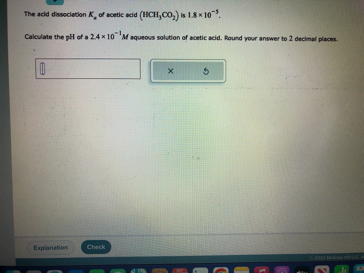 The acid dissociation K of acetic acid (HCH3CO₂) is 1.8 x 1
is 1.8 × 10-5.
Calculate the pH of a 2.4 x 10 Maqueous solution of acetic acid. Round your answer to 2 decimal places.
00
Explanation
Check
X
ост
S
Ⓒ2022 McGraw Hill LLC.