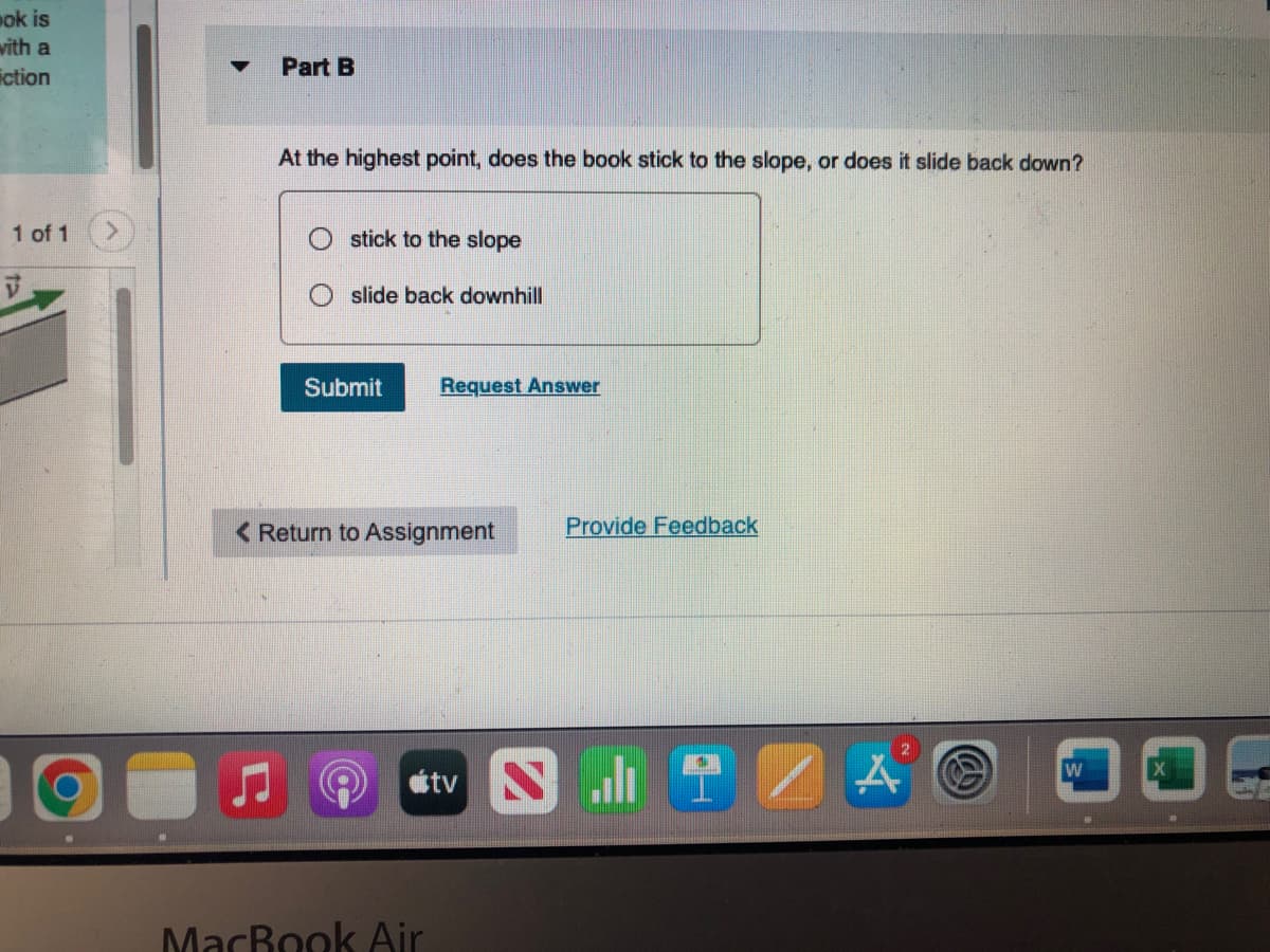 ok is
with a
iction
1 of 1
O
▼ Part B
At the highest point, does the book stick to the slope, or does it slide back down?
stick to the slope
slide back downhill
Submit
Request Answer
< Return to Assignment
MacBook Air
Provide Feedback
tv SIT
ZA
W