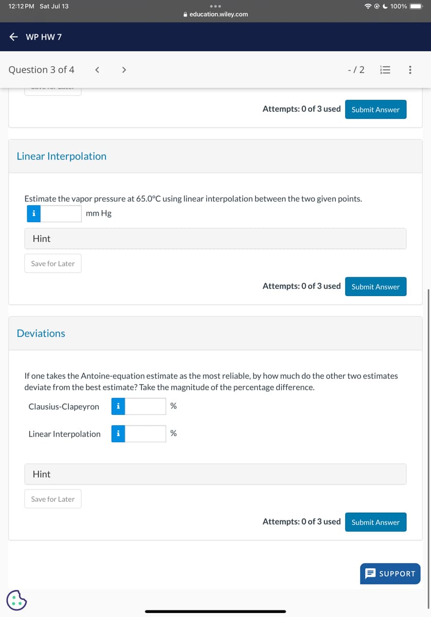 12:12 PM Sat Jul 13
WP HW 7
Question 3 of 4
< >
Linear Interpolation
education.wiley.com
-/2
100%
Attempts: 0 of 3 used Submit Answer
Estimate the vapor pressure at 65.0°C using linear interpolation between the two given points.
i
mm Hg
Hint
Save for Later
Deviations
Attempts: 0 of 3 used Submit Answer
If one takes the Antoine-equation estimate as the most reliable, by how much do the other two estimates
deviate from the best estimate? Take the magnitude of the percentage difference.
Clausius-Clapeyron
i
%
Linear Interpolation
i
%
Hint
Save for Later
Attempts: 0 of 3 used Submit Answer
SUPPORT