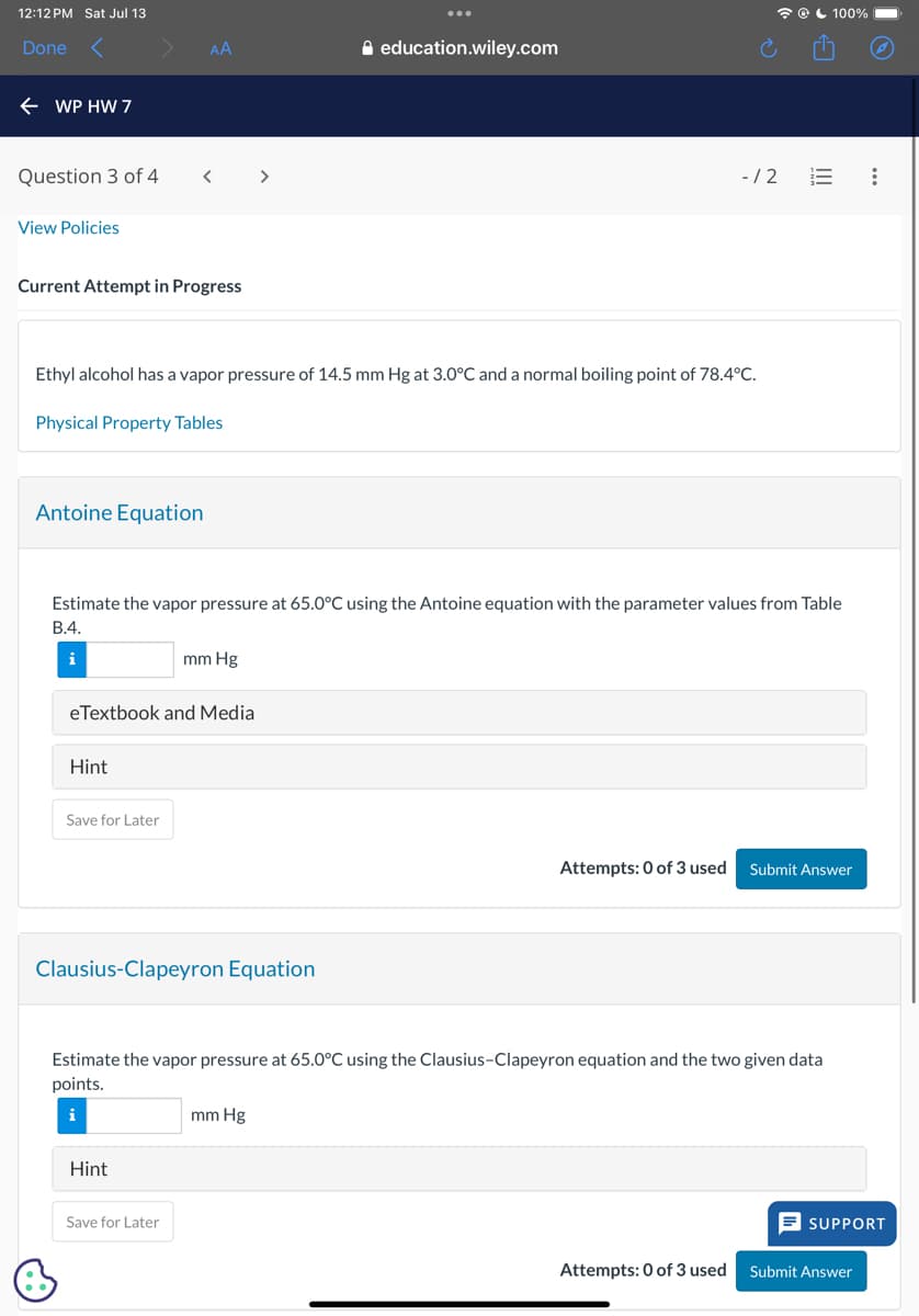 12:12 PM Sat Jul 13
Done
← WP HW 7
AA
education.wiley.com
Question 3 of 4
< >
View Policies
Current Attempt in Progress
-/2
Ethyl alcohol has a vapor pressure of 14.5 mm Hg at 3.0°C and a normal boiling point of 78.4°C.
Physical Property Tables
Antoine Equation
100%
Estimate the vapor pressure at 65.0°C using the Antoine equation with the parameter values from Table
B.4.
i
mm Hg
eTextbook and Media
Hint
Save for Later
Clausius-Clapeyron Equation
Attempts: 0 of 3 used Submit Answer
Estimate the vapor pressure at 65.0°C using the Clausius-Clapeyron equation and the two given data
points.
i
mm Hg
Hint
Save for Later
SUPPORT
Attempts: 0 of 3 used Submit Answer