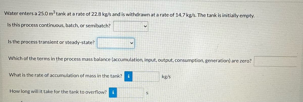 Water enters a 25.0 m³ tank at a rate of 22.8 kg/s and is withdrawn at a rate of 14.7 kg/s. The tank is initially empty.
Is this process continuous, batch, or semibatch?
Is the process transient or steady-state?
Which of the terms in the process mass balance (accumulation, input, output, consumption, generation) are zero?
What is the rate of accumulation of mass in the tank? i
How long will it take for the tank to overflow? i
S
kg/s