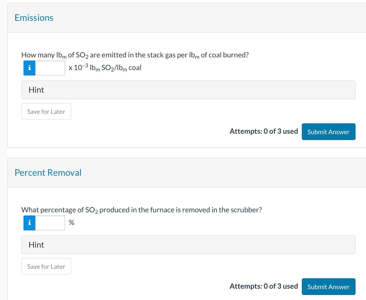 Emissions
How many Ibm of SO2 are emitted in the stack gas per Ibm of coal burned?
i
x 10-3 lbm SO2/lbm coal
Hint
Save for Later
Percent Removal
Attempts: 0 of 3 used
Submit Answer
What percentage of SO 2 produced in the furnace is removed in the scrubber?
%
Hint
Save for Later
Attempts: 0 of 3 used
Submit Answer