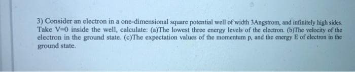 3) Consider an electron in a one-dimensional square potential well of width 3Angstrom, and infinitely high sides.
Take V-0 inside the well, calculate: (a)The lowest three energy levels of the electron. (b)The velocity of the
electron in the ground state. (c)The expectation values of the momentum p, and the energy E of clectron in the
ground state.
