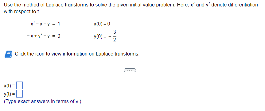 Use the method of Laplace transforms to solve the given initial value problem. Here, x' and y' denote differentiation
with respect to t.
x' - x-y = 1
-x+ y'-y = 0
x(0) = 0
x(t) =
y(t)=
(Type exact answers in terms of e.)
y(0) =
3
2
Click the icon to view information on Laplace transforms.