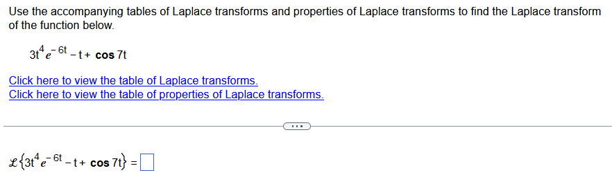 Use the accompanying tables of Laplace transforms and properties of Laplace transforms to find the Laplace transform
of the function below.
3t+e-t-t+ cos 7t
Click here to view the table of Laplace transforms.
Click here to view the table of properties of Laplace transforms.
L{3t¹ e 6-t+ cos 7t} =
$ 7t} =