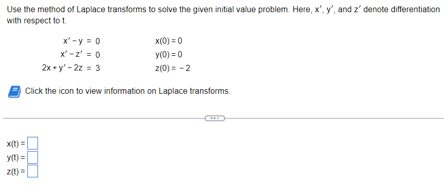 Use the method of Laplace transforms to solve the given initial value problem. Here, x', y', and z' denote differentiation
with respect to t.
x(t) =
y(t) =
z(t) =
x' - y = 0
x' - Z' = 0
2x+y' - 2z = 3
x(0) = 0
y(0) = 0
Z(0)= -2
Click the icon to view information on Laplace transforms.