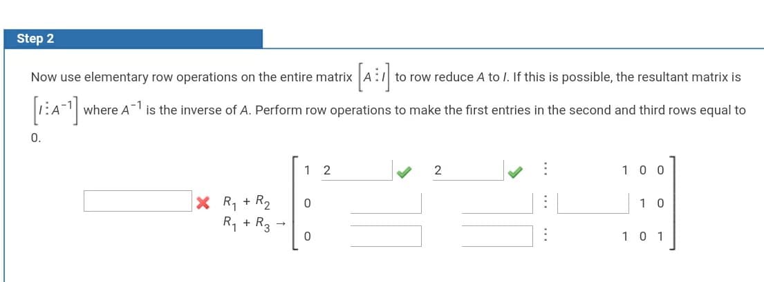 Step 2
[a:]
Now use elementary row operations on the entire matrix
to row reduce A to I. If this is possible, the resultant matrix is
where A is the inverse of A. Perform row operations to make the first entries in the second and third rows equal to
0.
1 2
10 0
X R, + R2
1 0
R1 + R3
10 1
