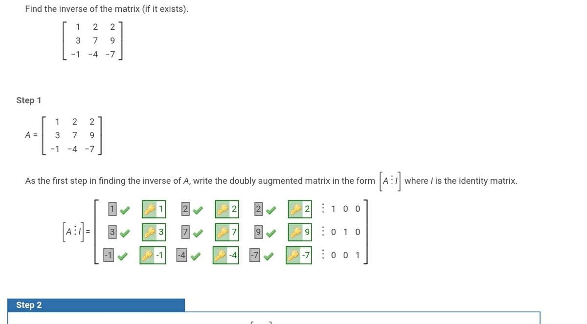 Find the inverse of the matrix (if it exists).
1
2
7
9.
-1 -4 -7
Step 1
1
2
2
A =
3
7
9.
-1
-4
-7
[a:]
As the first step in finding the inverse of A, write the doubly augmented matrix in the form
where / is the identity matrix.
EEEE
2 : 10 0
[a:]-
9.
:0 1 0
-7
:0 0 1
Step 2
