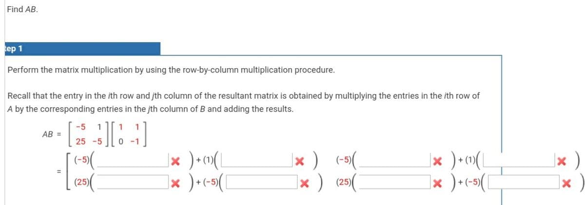 Find AB.
tep 1
Perform the matrix multiplication by using the row-by-column multiplication procedure.
Recall that the entry in the ith row and jth column of the resultant matrix is obtained by multiplying the entries in the ith row of
A by the corresponding entries in the jth column of B and adding the results.
-5
1
1
1
AB =
25 -5
0 -1
(-)(
(25)(
|× ) (-5(.
|× ) (25)(
|× )•»(L
|× )•c->([
|× )
|× )
%3D
|× )•c-5(
