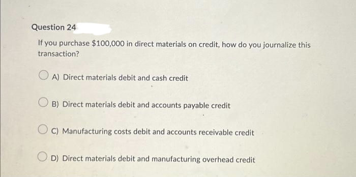 Question 24
If you purchase $100,000 in direct materials on credit, how do you journalize this
transaction?
OA) Direct materials debit and cash credit
OB) Direct materials debit and accounts payable credit
OC) Manufacturing costs debit and accounts receivable credit
OD) Direct materials debit and manufacturing overhead credit