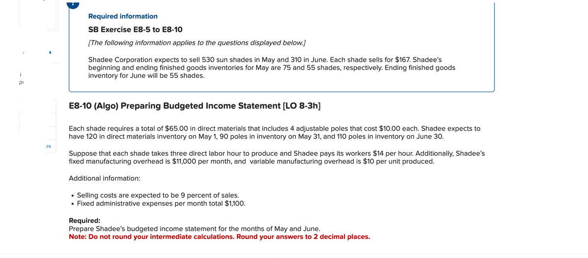 pc
es
Required information
SB Exercise E8-5 to E8-10
[The following information applies to the questions displayed below.]
Shadee Corporation expects to sell 530 sun shades in May and 310 in June. Each shade sells for $167. Shadee's
beginning and ending finished goods inventories for May are 75 and 55 shades, respectively. Ending finished goods
inventory for June will be 55 shades.
E8-10 (Algo) Preparing Budgeted Income Statement [LO 8-3h]
Each shade requires a total of $65.00 in direct materials that includes 4 adjustable poles that cost $10.00 each. Shadee expects to
have 120 in direct materials inventory on May 1, 90 poles in inventory on May 31, and 110 poles in inventory on June 30.
Suppose that each shade takes three direct labor hour to produce and Shadee pays its workers $14 per hour. Additionally, Shadee's
fixed manufacturing overhead is $11,000 per month, and variable manufacturing overhead is $10 per unit produced.
Additional information:
Selling costs are expected to be 9 percent of sales.
• Fixed administrative expenses per month total $1,100.
Required:
Prepare Shadee's budgeted income statement for the months of May and June.
Note: Do not round your intermediate calculations. Round your answers to 2 decimal places.