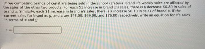 Three competing brands of cerial are being sold in the school cafeteria. Brand z's weekly sales are affected by
the sales of the other two proucts. For each $1 increase in brand æ's sales, there is a decrease $0.80 in sales of
brand z. Similarly, each $1 increase in brand y's sales, there is a increase $0.10 in sales of brand z. If the
current sales for brand z, y, and z are $45.00, $69.00, and $76.00 respectively, write an equation for z's sales
in terms of a and y.
