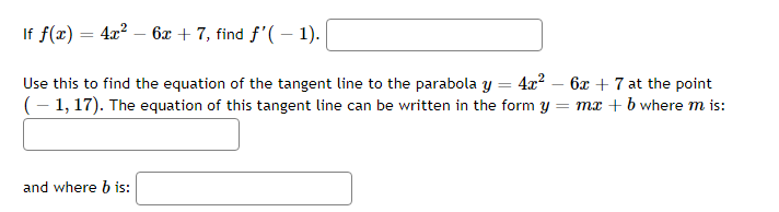 If f(x) = 4x² - 6x + 7, find f'(-1).
Use this to find the equation of the tangent line to the parabola y = 4x² - 6x + 7 at the point
(-1, 17). The equation of this tangent line can be written in the form y = mx + b where m is:
and where b is: